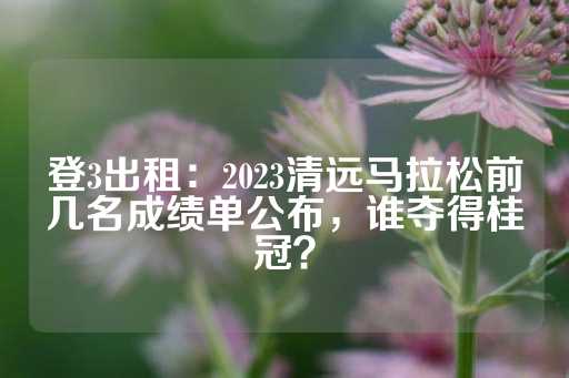 登3出租：2023清远马拉松前几名成绩单公布，谁夺得桂冠？-第1张图片-皇冠信用盘出租