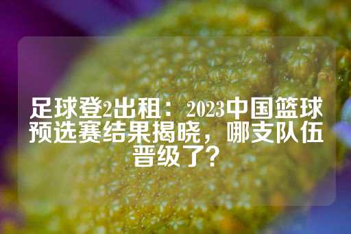 足球登2出租：2023中国篮球预选赛结果揭晓，哪支队伍晋级了？-第1张图片-皇冠信用盘出租